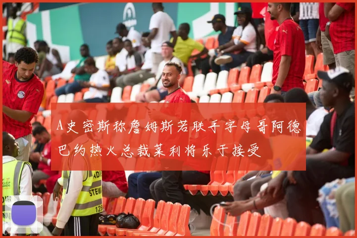 A史密斯称詹姆斯若联手字母哥阿德巴约热火总裁莱利将乐于接受