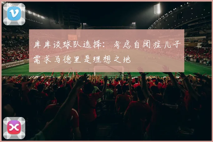 库库谈球队选择：考虑自闭症儿子需求马德里是理想之地