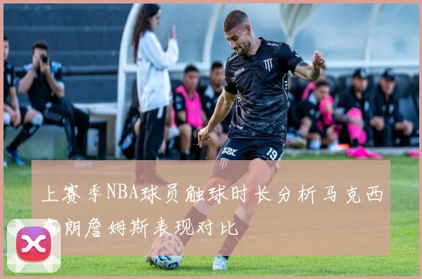 上赛季NBA球员触球时长分析马克西布朗詹姆斯表现对比