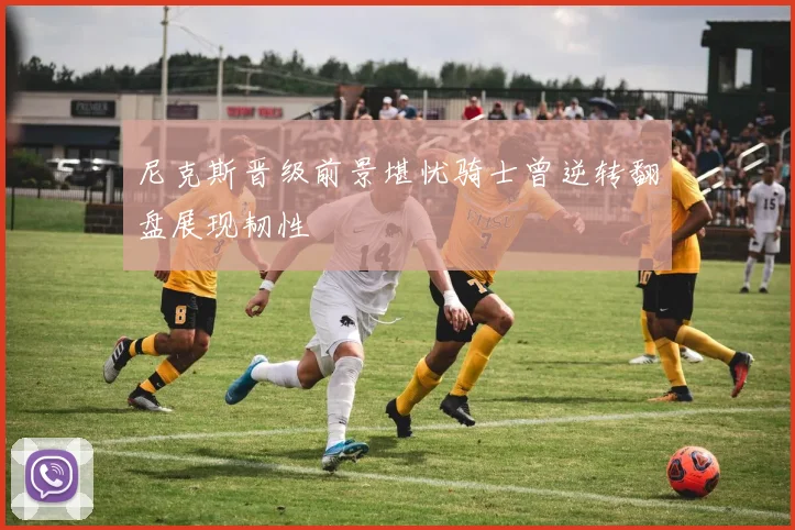 尼克斯晋级前景堪忧骑士曾逆转翻盘展现韧性