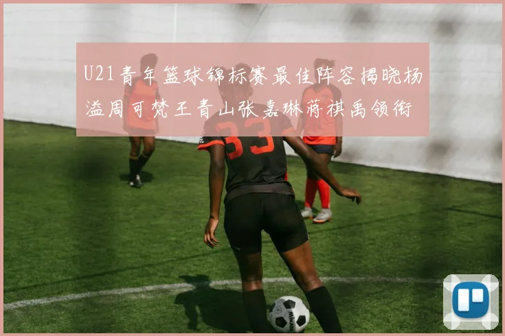 U21青年篮球锦标赛最佳阵容揭晓杨溢周可梵王青山张嘉琳蒋祺禹领衔出战