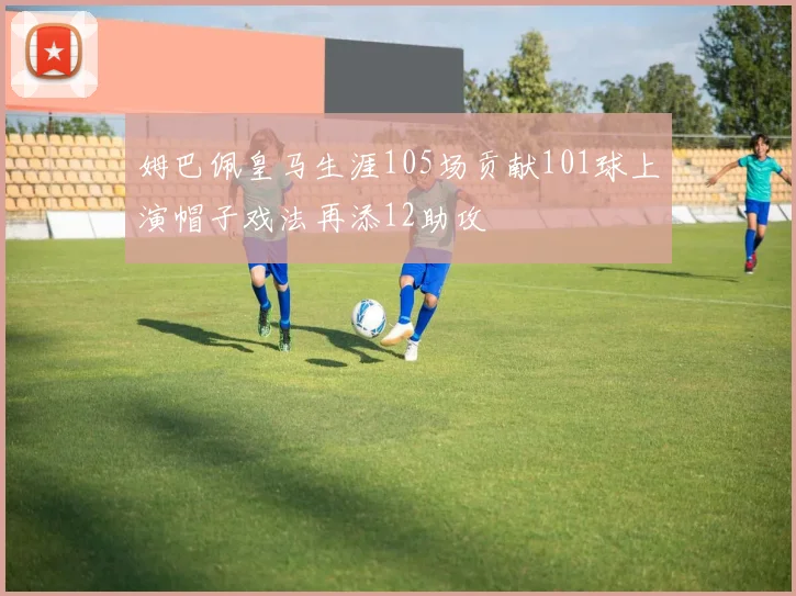 姆巴佩皇马生涯105场贡献101球上演帽子戏法再添12助攻