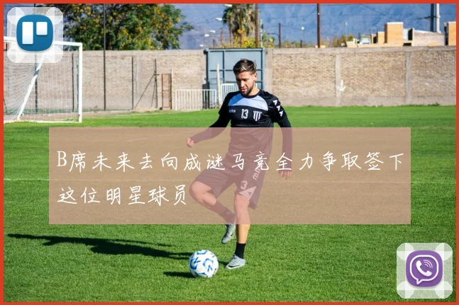 B席未来去向成谜马竞全力争取签下这位明星球员