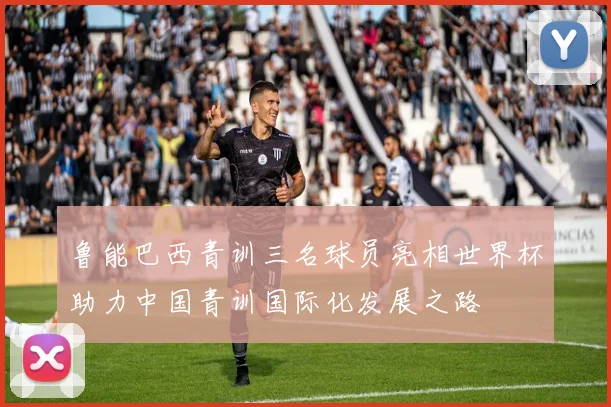 鲁能巴西青训三名球员亮相世界杯助力中国青训国际化发展之路