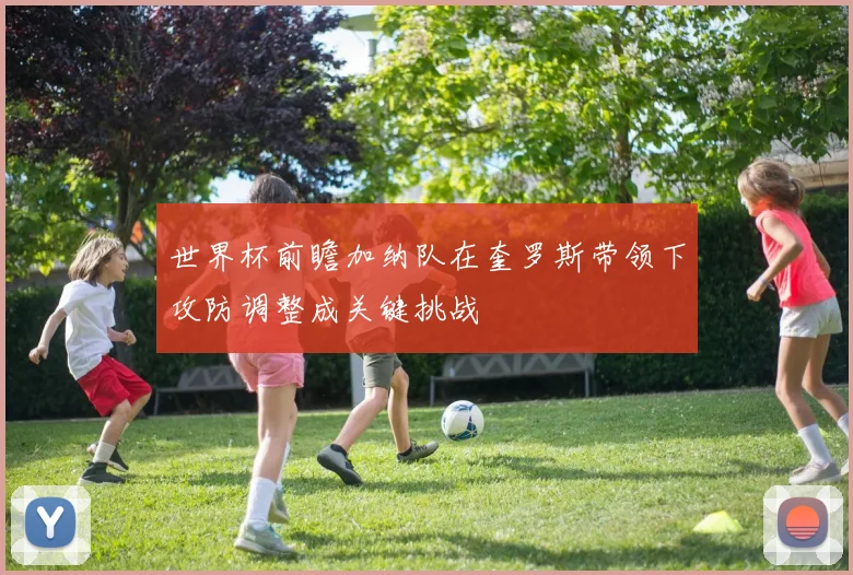 世界杯前瞻加纳队在奎罗斯带领下攻防调整成关键挑战