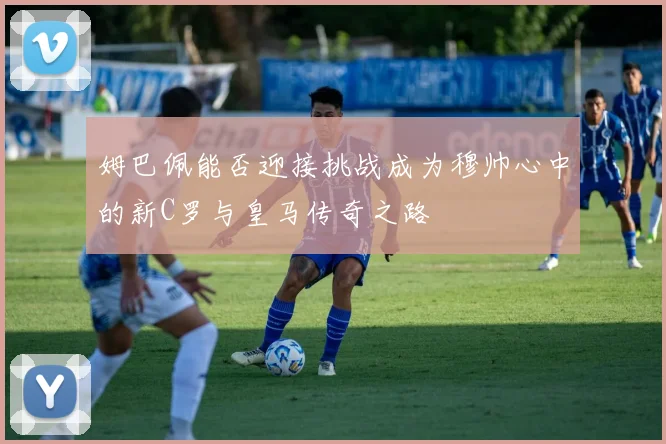 姆巴佩能否迎接挑战成为穆帅心中的新C罗与皇马传奇之路