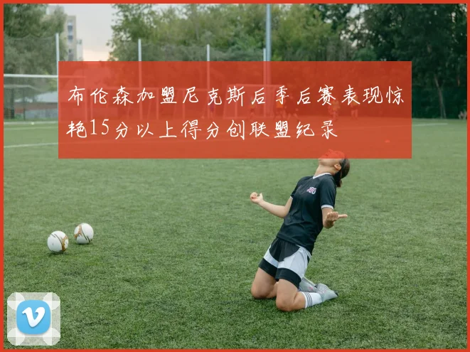 布伦森加盟尼克斯后季后赛表现惊艳15分以上得分创联盟纪录