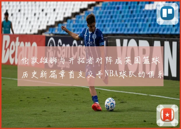 伦敦雄狮与开拓者对阵成英国篮球历史新篇章首支交手NBA球队的俱乐部