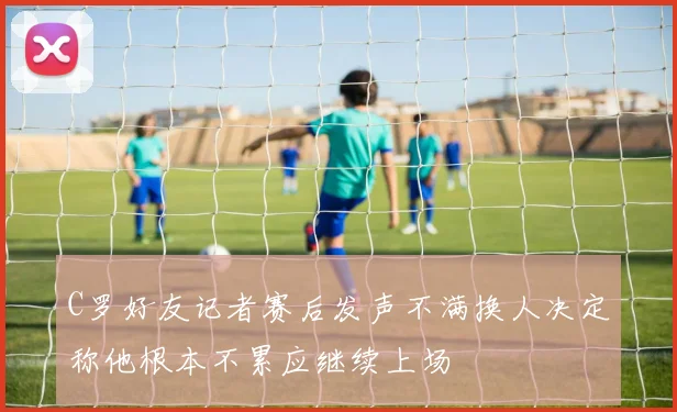 C罗好友记者赛后发声不满换人决定称他根本不累应继续上场