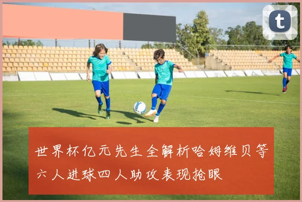 世界杯亿元先生全解析哈姆维贝等六人进球四人助攻表现抢眼