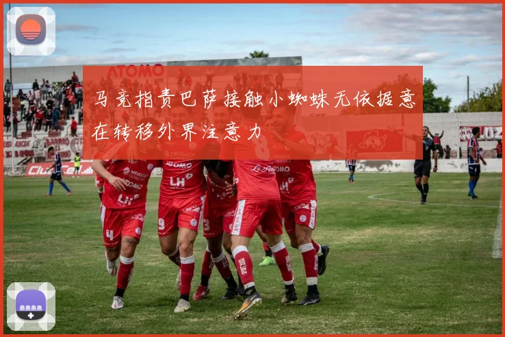 马竞指责巴萨接触小蜘蛛无依据意在转移外界注意力