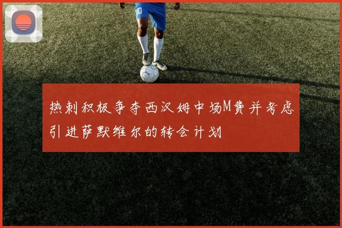 热刺积极争夺西汉姆中场M费并考虑引进萨默维尔的转会计划