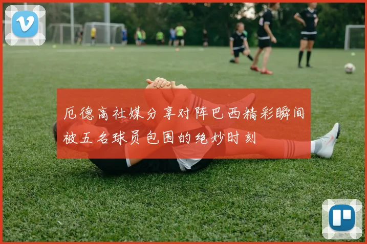 厄德高社媒分享对阵巴西精彩瞬间被五名球员包围的绝妙时刻