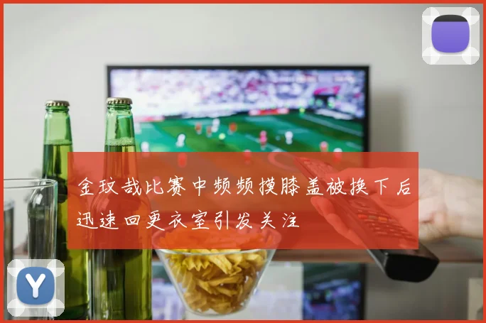 金玟哉比赛中频频摸膝盖被换下后迅速回更衣室引发关注