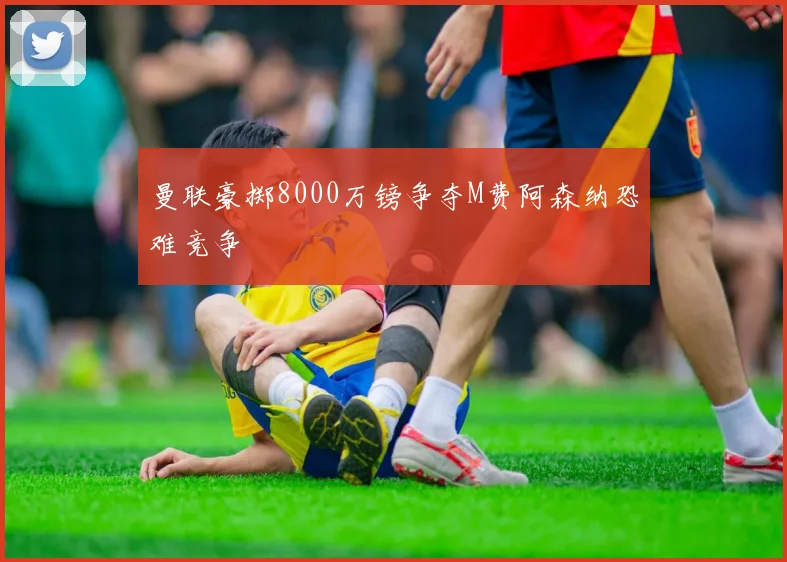 曼联豪掷8000万镑争夺M费阿森纳恐难竞争