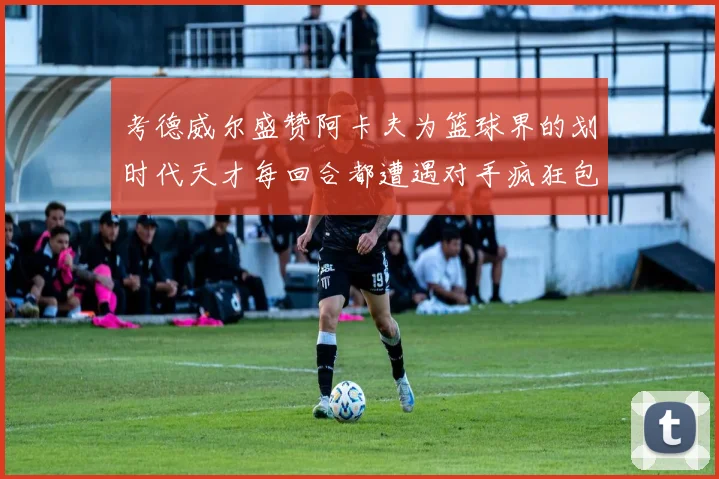 考德威尔盛赞阿卡夫为篮球界的划时代天才每回合都遭遇对手疯狂包夹挑战