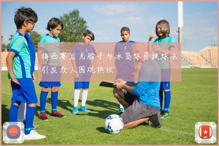 梅西赛后光膀子与冰岛球员换球衣引发众人围观热议