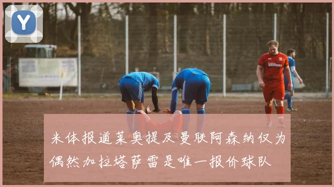 米体报道莱奥提及曼联阿森纳仅为偶然加拉塔萨雷是唯一报价球队