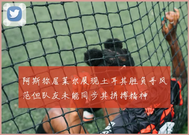 阿斯称居莱尔展现土耳其胜负手风范但队友未能同步其拼搏精神