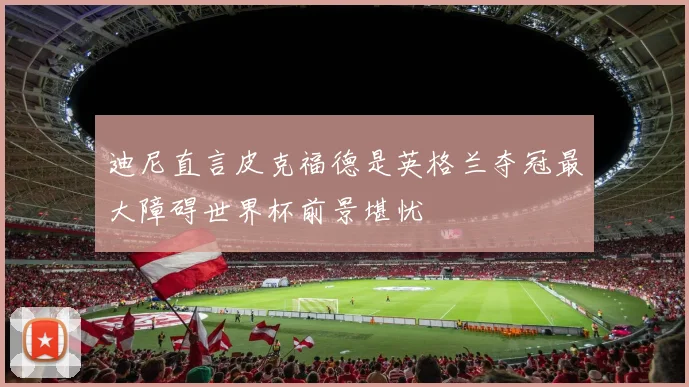 迪尼直言皮克福德是英格兰夺冠最大障碍世界杯前景堪忧